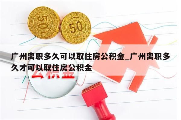 广州离职多久可以取住房公积金_广州离职多久才可以取住房公积金