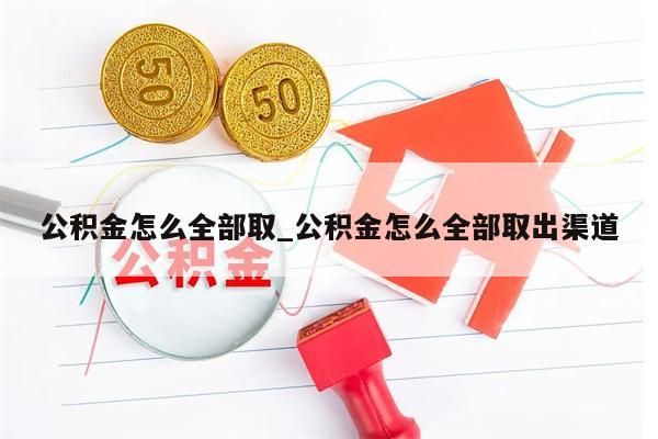 公积金怎么全部取_公积金怎么全部取出渠道