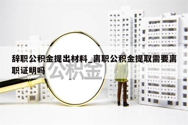 辞职公积金提出材料_离职公积金提取需要离职证明吗