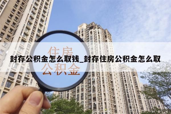 封存公积金怎么取钱_封存住房公积金怎么取